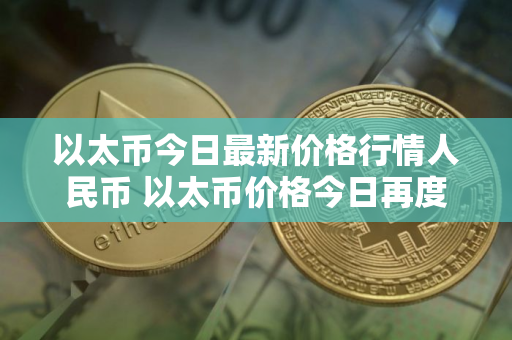 以太币今日最新价格行情人民币 以太币价格今日再度上涨，创下新高！