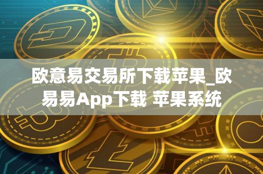 欧意易交易所下载苹果_欧易易App下载 苹果系统