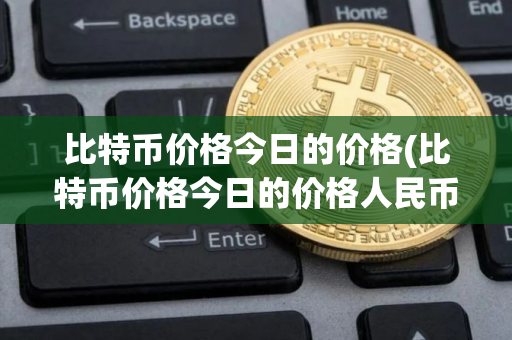 比特币价格今日的价格(比特币价格今日的价格人民币)