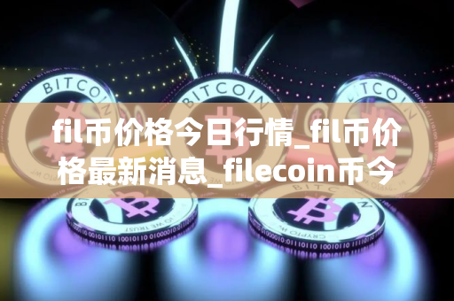 fil币价格今日行情_fil币价格最新消息_filecoin币今日价格