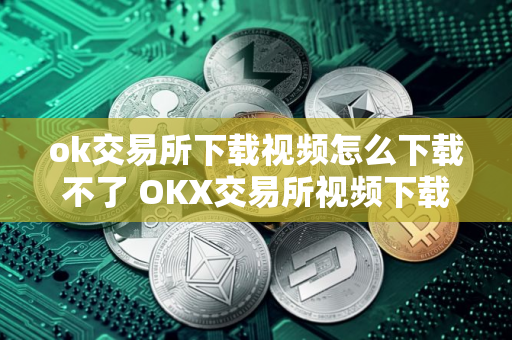 ok交易所下载视频怎么下载不了 OKX交易所视频下载失败的原因及解决方法