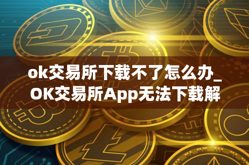 ok交易所下载不了怎么办_OK交易所App无法下载解决办法