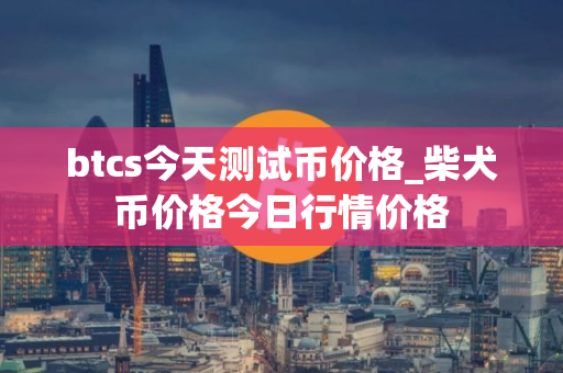 btcs今天测试币价格_柴犬币价格今日行情价格