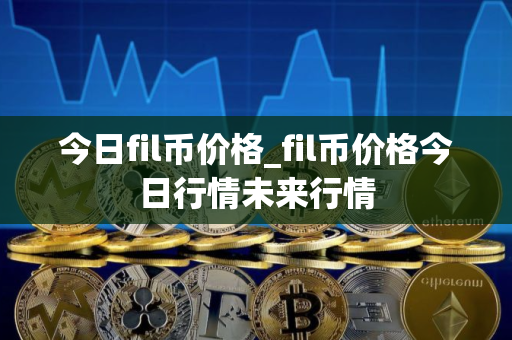 今日fil币价格_fil币价格今日行情未来行情