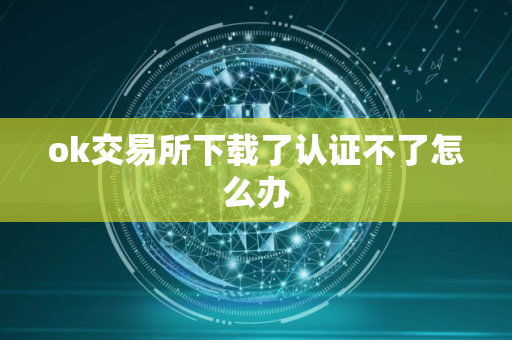 ok交易所下载了认证不了怎么办