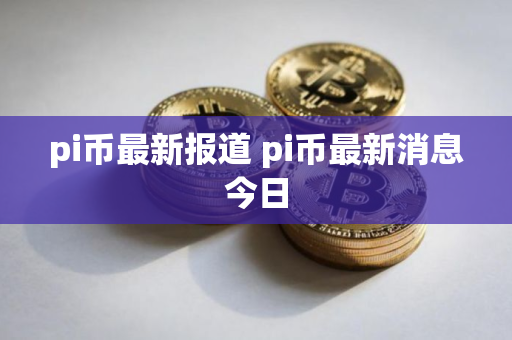 pi币最新报道 pi币最新消息今日