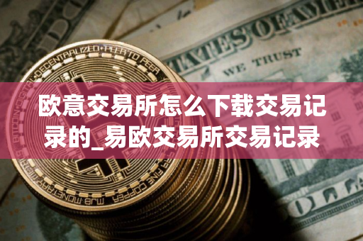 欧意交易所怎么下载交易记录的_易欧交易所交易记录下载指南