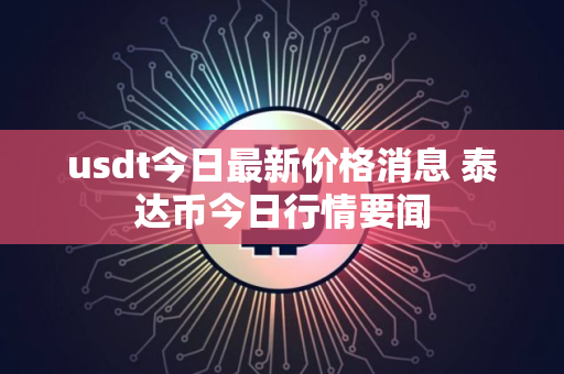 usdt今日最新价格消息 泰达币今日行情要闻