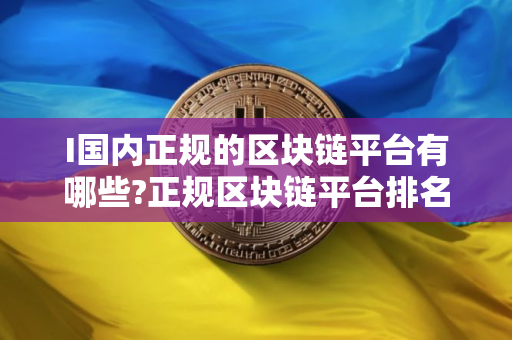I国内正规的区块链平台有哪些?正规区块链平台排名最新版2025