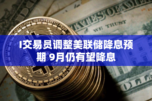 I交易员调整美联储降息预期 9月仍有望降息
