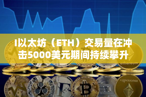 I以太坊（ETH）交易量在冲击5000美元期间持续攀升，但市场份额遭竞争对手蚕食