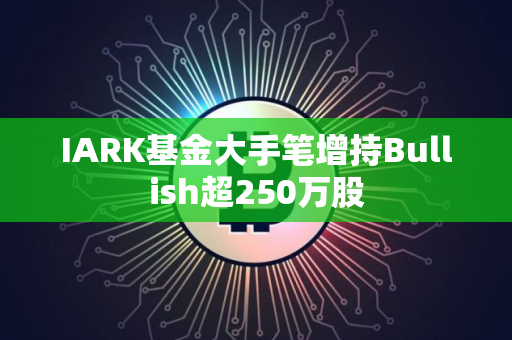 IARK基金大手笔增持Bullish超250万股