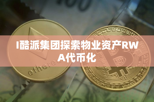 I酷派集团探索物业资产RWA代币化
