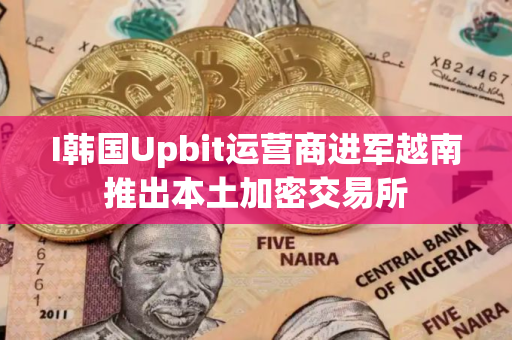 I韩国Upbit运营商进军越南推出本土加密交易所