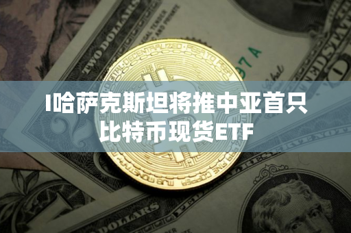 I哈萨克斯坦将推中亚首只比特币现货ETF