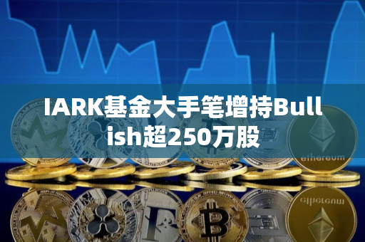 IARK基金大手笔增持Bullish超250万股