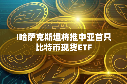 I哈萨克斯坦将推中亚首只比特币现货ETF