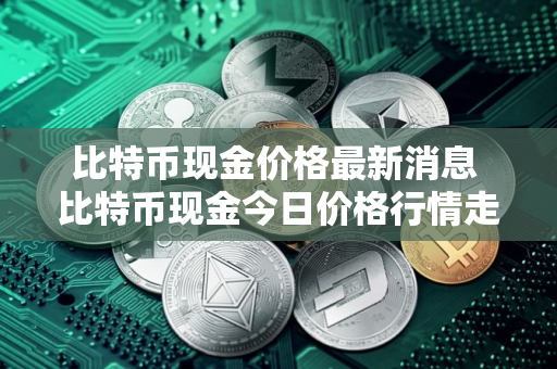 比特币现金价格最新消息 比特币现金今日价格行情走势