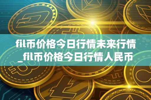 fil币价格今日行情未来行情_fil币价格今日行情人民币