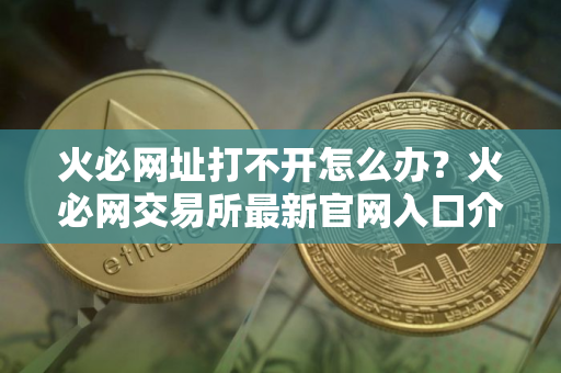 火必网址打不开怎么办？火必网交易所最新官网入口介绍