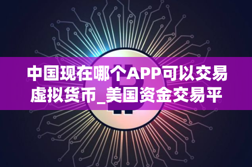 中国现在哪个APP可以交易虚拟货币_美国资金交易平台有哪些_买币永续合约软件下载