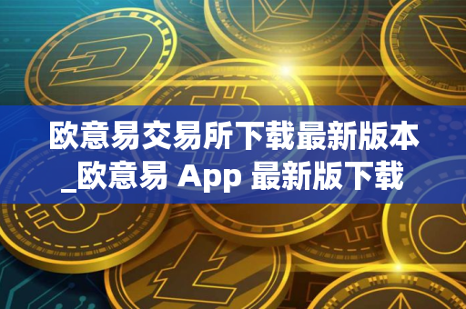 欧意易交易所下载最新版本_欧意易 App 最新版下载