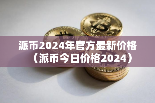 派币2024年官方最新价格（派币今日价格2024）