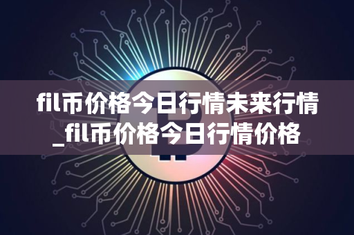 fil币价格今日行情未来行情_fil币价格今日行情价格