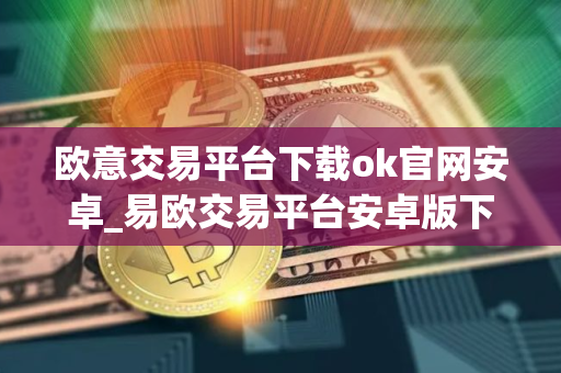 欧意交易平台下载ok官网安卓_易欧交易平台安卓版下载