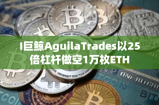 I巨鲸AguilaTrades以25倍杠杆做空1万枚ETH
