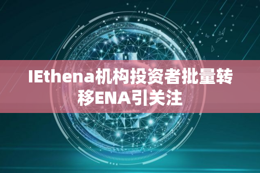 IEthena机构投资者批量转移ENA引关注 IEthena机构投资者批量转移ENA引关注