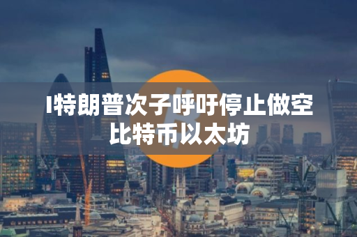 I特朗普次子呼吁停止做空比特币以太坊