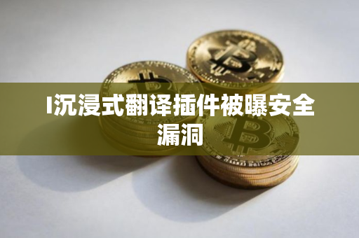 I沉浸式翻译插件被曝安全漏洞