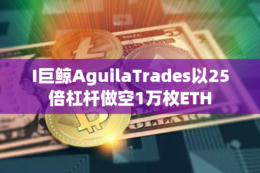 I巨鲸AguilaTrades以25倍杠杆做空1万枚ETH