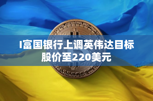 I富国银行上调英伟达目标股价至220美元