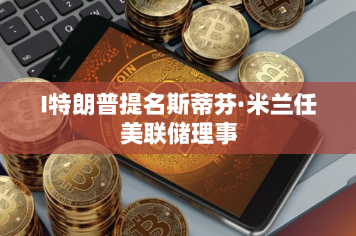 I特朗普提名斯蒂芬·米兰任美联储理事