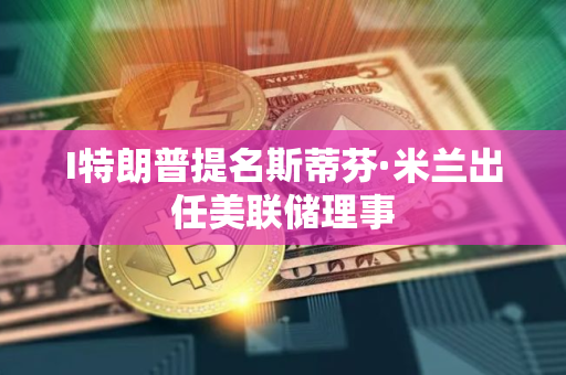 I特朗普提名斯蒂芬·米兰出任美联储理事