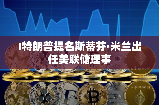 I特朗普提名斯蒂芬·米兰出任美联储理事