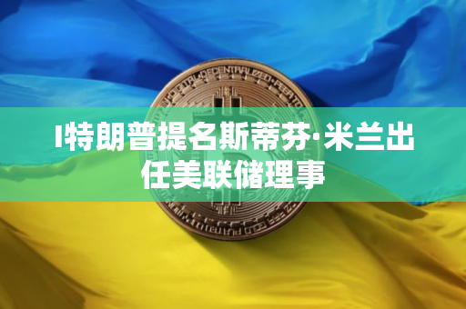 I特朗普提名斯蒂芬·米兰出任美联储理事