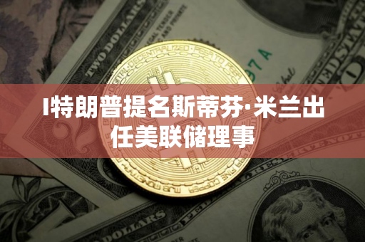 I特朗普提名斯蒂芬·米兰出任美联储理事