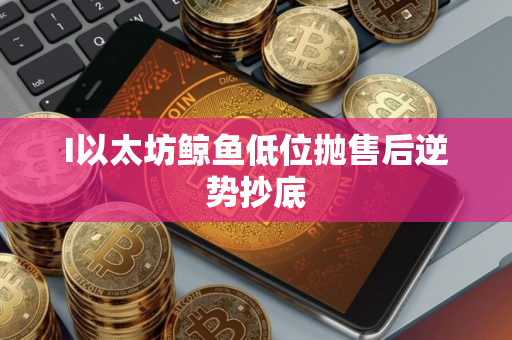 I以太坊鲸鱼低位抛售后逆势抄底