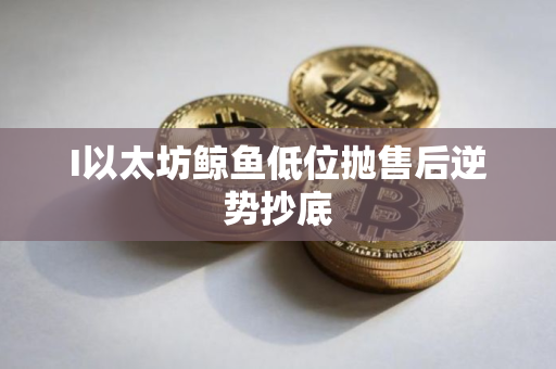 I以太坊鲸鱼低位抛售后逆势抄底