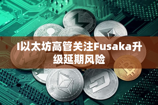 I以太坊高管关注Fusaka升级延期风险
