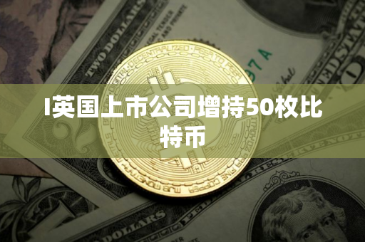 I英国上市公司增持50枚比特币 I英国上市公司增持50枚比特币