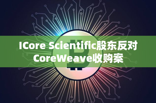 ICore Scientific股东反对CoreWeave收购案