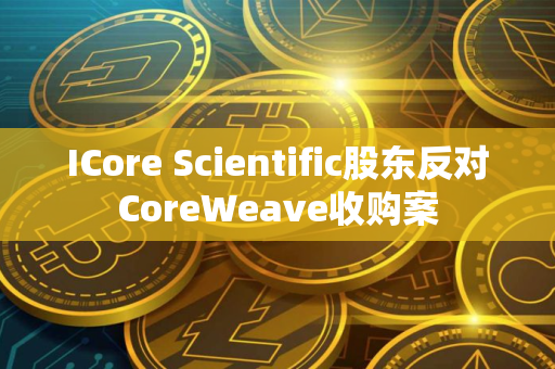ICore Scientific股东反对CoreWeave收购案 ICore Scientific股东反对CoreWeave收购案