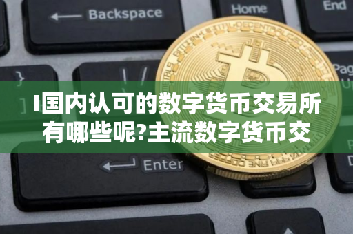 I国内认可的数字货币交易所有哪些呢?主流数字货币交易所排名