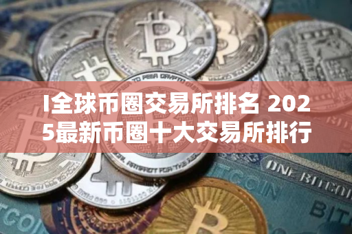 I全球币圈交易所排名 2025最新币圈十大交易所排行榜