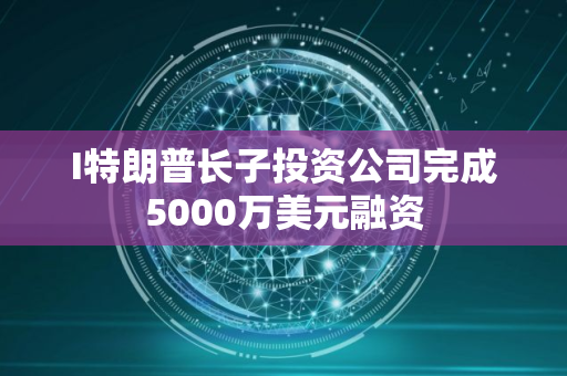 I特朗普长子投资公司完成5000万美元融资