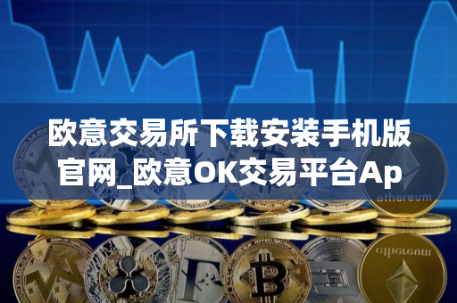 欧意交易所下载安装手机版官网_欧意OK交易平台App下载教程